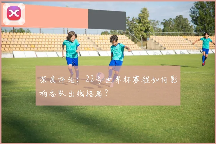 深度评论：22号世界杯赛程如何影响各队出线格局？