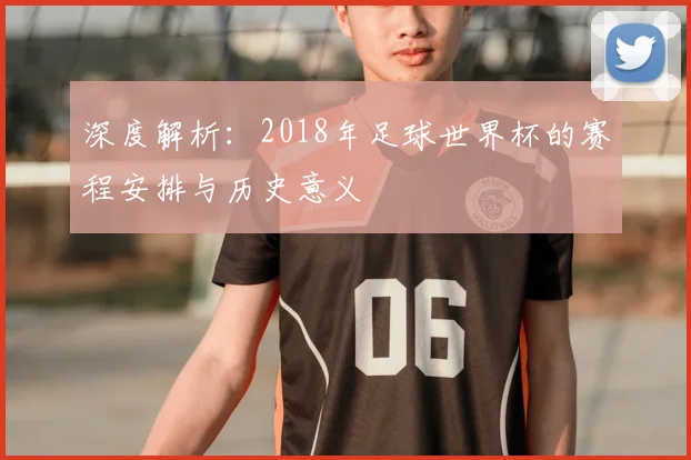 深度解析:2018年足球世界杯的赛程安排与历史意义