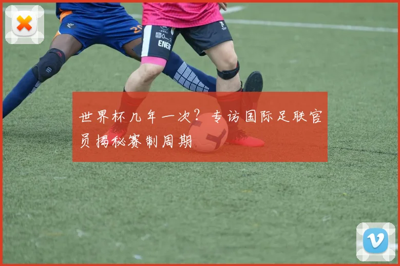 世界杯几年一次?专访国际足联官员揭秘赛制周期