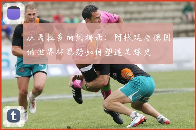 从马拉多纳到梅西：阿根廷与德国的世界杯恩怨如何塑造足球史