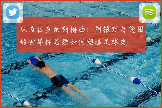 从马拉多纳到梅西：阿根廷与德国的世界杯恩怨如何塑造足球史