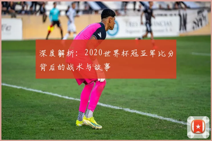 深度解析：2020世界杯冠亚军比分背后的战术与故事